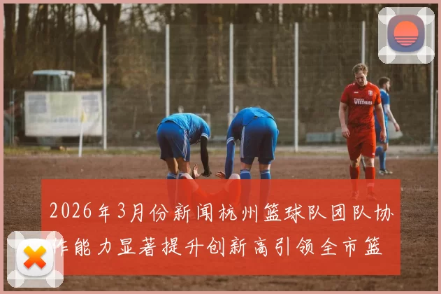2026年3月份新闻杭州篮球队团队协作能力显著提升创新高引领全市篮球发展新潮流