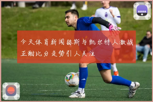 今天体育新闻赫斯与凯尔特人激战正酣比分走势引人关注