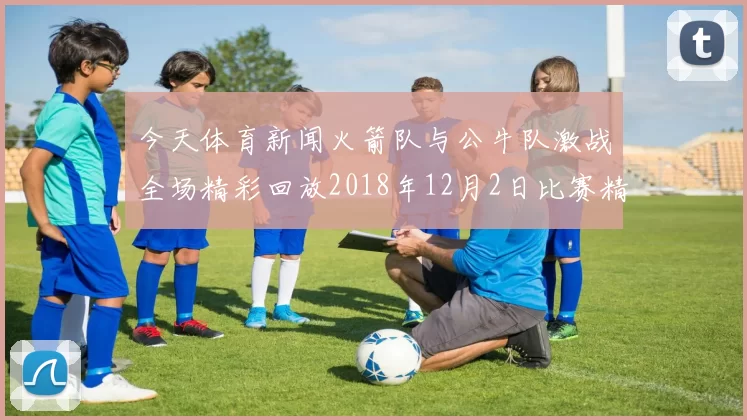 今天体育新闻火箭队与公牛队激战全场精彩回放2018年12月2日比赛精彩瞬间回顾