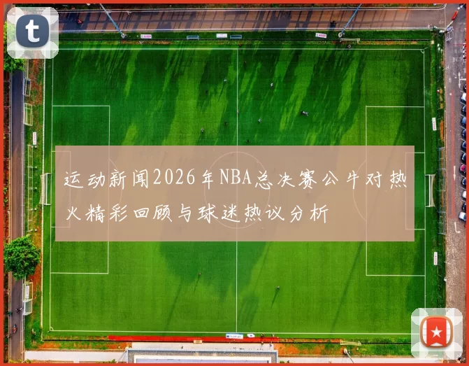 运动新闻2026年NBA总决赛公牛对热火精彩回顾与球迷热议分析