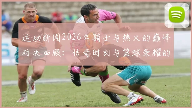 运动新闻2026年骑士与热火的巅峰对决回顾：传奇时刻与篮球荣耀的交汇