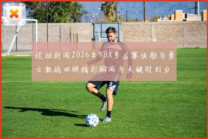 运动新闻2026年NBA季后赛快船与勇士激战回顾精彩瞬间与关键时刻分析