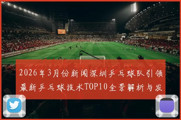 2026年3月份新闻深圳乒乓球队引领最新乒乓球技术TOP10全景解析与发展趋势