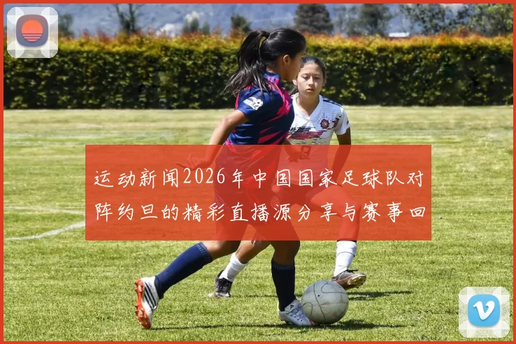 运动新闻2026年中国国家足球队对阵约旦的精彩直播源分享与赛事回顾