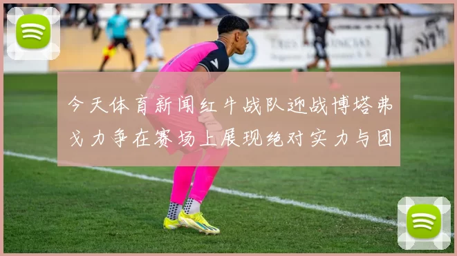 今天体育新闻红牛战队迎战博塔弗戈力争在赛场上展现绝对实力与团队默契